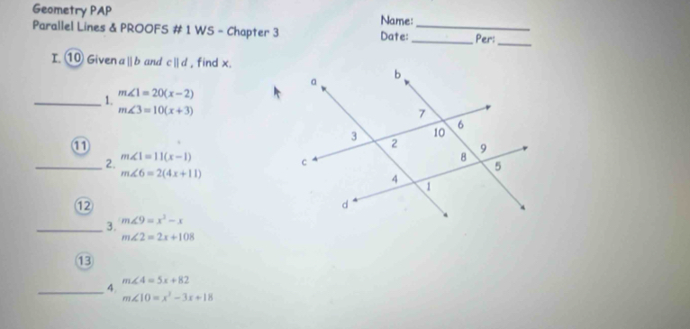 Geometry PAP 
Name: 
Parallel Lines & PROOFS # 1 WS - Chapter 3 Date:_ _Per:_ 
I. ⑩ Given aparallel b and cparallel d , find x. 
_1. m∠ 1=20(x-2)
m∠ 3=10(x+3)
① 
_ 2. m∠ 1=11(x-1)
m∠ 6=2(4x+11)
⑫
m∠ 9=x^2-x
_ 3. m∠ 2=2x+108
⑬
m∠ 4=5x+82
_ 4. m∠ 10=x^2-3x+18