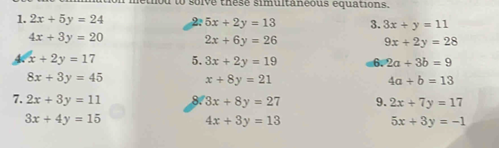 ou to solve thesé simultanéous equations. 
1. 2x+5y=24 2. 5x+2y=13 3. 3x+y=11
4x+3y=20
2x+6y=26
9x+2y=28
A x+2y=17
5. 3x+2y=19 6. 2a+3b=9
8x+3y=45
x+8y=21
4a+b=13
7. 2x+3y=11 8. 3x+8y=27 9. 2x+7y=17
3x+4y=15
4x+3y=13
5x+3y=-1