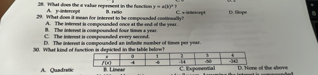 What does the a value represent in the function y=a(b)^x ?
A. y-intercept B. ratio C. x-intercept D. Slope 8
29. What does it mean for interest to be compounded continually?
A. The interest is compounded once at the end of the year.
B. The interest is compounded four times a year.
C. The interest is compounded every second.
D. The interest is compounded an infinite number of times per year.
30. What kind of function is depicted in the table below?
A. Quadratic B. Linear C. Exponentialof the above