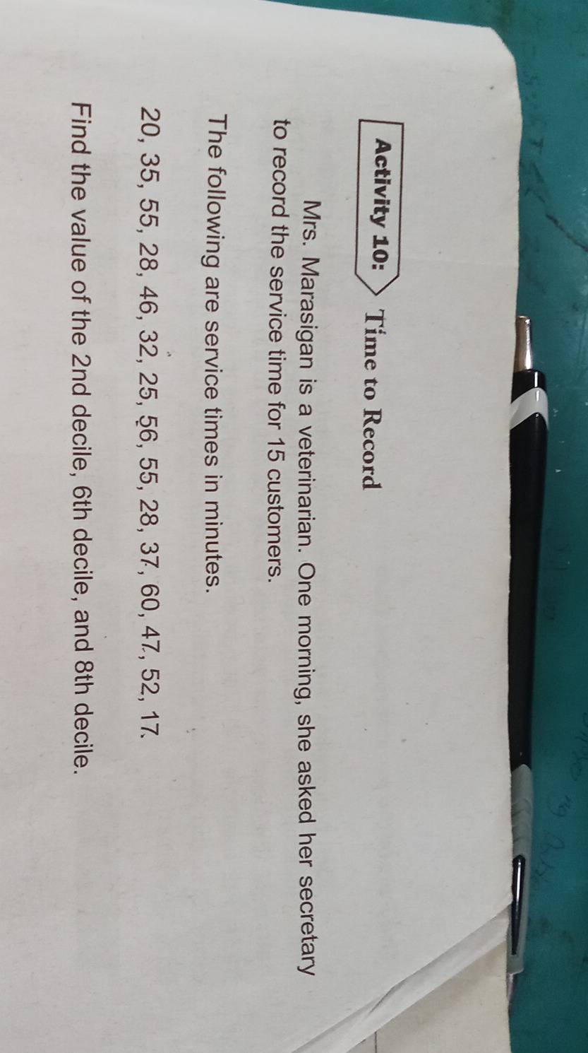 Activity 10: Time to Record 
Mrs. Marasigan is a veterinarian. One morning, she asked her secretary 
to record the service time for 15 customers. 
The following are service times in minutes.
20, 35, 55, 28, 46, 32, 25, 56, 55, 28, 37, 60, 47, 52, 17. 
Find the value of the 2nd decile, 6th decile, and 8th decile.