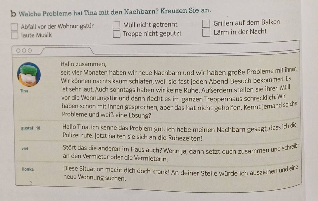 Welche Probleme hat Tina mit den Nachbarn? Kreuzen Sie an. 
Abfall vor der Wohnungstür Müll nicht getrennt Grillen auf dem Balkon 
laute Musik Treppe nicht geputzt Lärm in der Nacht 
Hallo zusammen, 
seit vier Monaten haben wir neue Nachbarn und wir haben große Probleme mit ihnen. 
Wir können nachts kaum schlafen, weil sie fast jeden Abend Besuch bekommen. Es 
Tina ist sehr laut. Auch sonntags haben wir keine Ruhe. Außerdem stellen sie ihren Müll 
vor die Wohnungstür und dann riecht es im ganzen Treppenhaus schrecklich. Wir 
haben schon mit ihnen gesprochen, aber das hat nicht geholfen. Kennt jemand solche 
Probleme und weiß eine Lösung? 
gustaf_10 Hallo Tina, ich kenne das Problem gut. Ich habe meinen Nachbarn gesagt, dass ich die 
Polizei rufe. Jetzt halten sie sich an die Ruhezeiten! 
vivi Stört das die anderen im Haus auch? Wenn ja, dann setzt euch zusammen und schreibt 
an den Vermieter oder die Vermieterin. 
ilonka Diese Situation macht dich doch krank! An deiner Stelle würde ich ausziehen und eine 
neue Wohnung suchen.