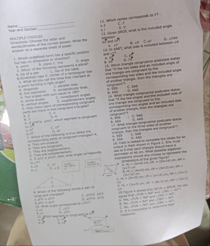 Which vertex corresponds to F?
Name: _A. E C. F
Year and Section:
MULTIPLE CHOICES A. I △ ROF D. V
Directions: Choose the letter and 13. Given between  what is the included angle
words/phrases of the correct answer. Write the RO and Ooverline F? B. ∠ R C ∠ O D. ∠ FRO
answer on a separate sheet of paper.
A. ∠ F
1. Which undefined term has a specific position 14. In △ NET , what side is included between ∠ N
A. C. B
but has no dimension or direction? and ∠ I E°
15. Which triangle congruence postulate states
A. point B. plane C. line D. angle B. beginarrayr NT NEendarray D. TE
2. Which of the following represents a plane? A. tip of a pen C. top of the table
B.Stretched rope D. corner of a rectangular box that "If the two sides and an included angle of
3. What do you call the lines that intersect at corresponding two sides and the included angle
a point forming a right angle? one triangle are congruent to the
C. parallel lines of another triangle, then the triangles are
A. diagonals D. perpendicular lines
4. Two angles with sum equal to congruent"? A. SSS
C. SAS
B. line segments 180°. B. ASA
D. AAS
A. acute angles C. nonadjacent angles 16. What triangle congruence postulate states
5. How many pairs of corresponding congruent that "If the two angles and the included side of
B. vertical angles D. supplementary angles
parts are there in two congruent triangles? one triangle are congruent to the
A. 2 C. 4 corresponding two angles and an included side
of another triangle, then the triangles are
D. 6
B. 3 △ HOT , which segment is congruent congruent"? A. SSS C. SAS
6. 1f AFRY≅
B. ASA D. AAS
Foverline Y 17. What triangle congruence postulate states
to overline RY C. of
A Hoverline ^circ  D. RF
7. Which of the following is true about the congruent to the three sides of another
corresponding parts of congruent triangles? A. A. SSS triangle, then the triangles are congruent"?
A. They are unequal. B. ASA C、SAS D. AAS
B. They are congruent. 18. Cielo is tasked to complete the labels for an
D. They are complementary. output in Math shown in Figure 2. She must
C. They are supplementary.
perimeter of 46 cm. What possible algebralc
B. If△ SIT≌ △ HOP , then what angle corresponds see to it that each triangle should have a
expressions should she choose to represent the
RR STEN L dimensions of the given figure?
to ∠ n? C ∠ P QU： u A. HL=(2x+6)cm,LM=(2x+14)cm,KM=
A ∠ H ∠ O u
HL=(4x+6)cm,LM=(3x+3)cm,KM=
(x+7) cm
B ∠ 1 D.  m 
-- . HL=(5x+9)cm,LM=(x+14)cm,M=(7x+1) B. (2x+10)cm
C.
cm
9. Which of the following shows a pair of D. HL=(3x+9)cm,LM=(8x-3)cm,KM=(7x+1). Do you
cm
congruent triangles? C. △ IFV≌ △ IVE 19.Figure 4 shows that △ FUN≌ △ DUB end∠ DBU=42°?
∠ FUN=94°
and
A △ FIV≌ △ IVE D. △ IFV≌ △ VIE agree that ∠ FUN=94° and ∠ DBU=44°. ∠ OBU=42°.
H △ FIV≌ △ EIV ∠ FVI 7 A. Yes, ∠ FUN=94° and ∠ DBU=42°.
10. What angle corresponds to B. No。 ∠ FUN=90°
C. ∠ EIV
C. No,
D. It is impossible to determine their
λ ∠ E ∠ EVI [1
B ∠ B D.
11. Which seament is congruent to
measures.
1 C. n
vector n D. Vxi
r