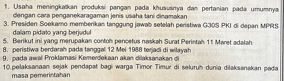 Usaha meningkatkan produksi pangan pada khususnya dan pertanian pada umumnya 
dengan cara penganekaragaman jenis usaha tani dinamakan 
3. Presiden Soekarno memberikan tanggung jawab setelah peristiwa G30S PKI di depan MPRS 
dalam pidato yang berjudul 
5. Berikut ini yang merupakan contoh pencetus naskah Surat Perintah 11 Maret adalah 
8. peristiwa berdarah pada tanggal 12 Mei 1988 terjadi di wilayah 
9. pada awal Proklamasi Kemerdekaan akan dilaksanakan di 
10.pelaksanaan sejak pendapat bagi warga Timor Timur di seluruh dunia dilaksanakan pada 
masa pemerintahan