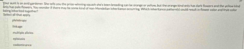 Your aunt is an avid gardener. She tells you the prize-winning squash she's been breeding can be orange or yellow, but the orange kind only has dark flowers and the yellow kind
only has pale flowers. You wonder if there may be some kind of non-Mendelian inheritance occurring. Which inheritance pattern(s) could result in flower color and fruit color
being inherited together?
Select all that apply.
plelotropy
linkage
multiple alleles
epistasis
codominance