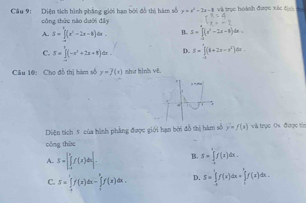 Diện tích hình phẳng giới hạn bởi đồ thị hàm số y=x^2-2x-8 và trục hoành được xác định thể
công thức nào dưới đây
B.
A. S=∈tlimits _(-4)^2(x^2-2x-8)dx. S=∈tlimits _-2(x^2-2x-8)dx.
C. S=∈tlimits _0^(2(-x^2)+2x+8)dx. S=∈tlimits _(-2)^4(8+2x-x^2)dx.
D.
Câu 10: Cho đồ thị hàm số y=overline f(x) như hình vẽ.
Diện tích S của hình phẳng được giới hạn bởi đồ thị hàm số y=f(x) và trục Ox được tín
công thức
A. S=|∈tlimits _(-3)^3f(x)dx|.
B. S=∈tlimits _(-3)^1f(x)dx.
C. S=∈tlimits _(-3)^1f(x)dx-∈tlimits _1^3f(x)dx.
D. S=∈tlimits _(-3)^1f(x)dx+∈tlimits _1^3f(x)dx.