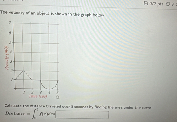 つ 3 
The velocity of an object is shown in the graph below
7
6
5
4
3
2
1
1 2 3 4 5
Time (sec) 
Calculate the distance traveled over 5 seconds by finding the area under the curve 
Dis tan ce=∈t _0^5f(x)dx=□