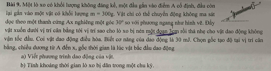 Một lò xo có khối lượng không đáng kể, một đầu gắn vào điểm A cố định, đầu còn 
lại gắn vào một vật có khối lượng m=300g. Vật chỉ có thể chuyển động không ma sát 
dọc theo một thanh cứng Ax nghiêng một góc 30° so với phương ngang như hình vẽ. Đầy 
vật xuốn dưới vị trí cân bằng tới vị trí sao cho lò xo bị nén một đoạn 3cm rồi thả nhẹ cho vật dao động không 
vận tốc đầu. Coi vật dao động điều hòa. Biết cơ năng của dao động là 30 mJ. Chọn gốc tạo độ tại vị trí cân 
bằng, chiều dương từ A đến x, gốc thời gian là lúc vật bắc đầu dao động 
a) Viết phương trình dao động của vật. 
b) Tính khoảng thời gian lò xo bị dãn trong một chu kỳ.