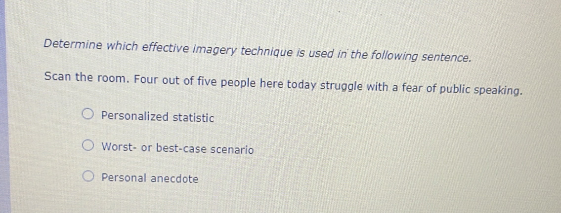 Determine which effective imagery technique is used in the following sentence.
Scan the room. Four out of five people here today struggle with a fear of public speaking.
Personalized statistic
Worst- or best-case scenario
Personal anecdote