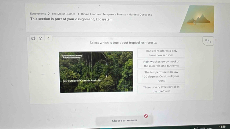 Ecosystems > The Major Biomes > Biome Features: Temperate Forests - Hardest Questions
This section is part of your assignment, Ecosystem
Select which is true about tropical rainforests:
0/ 1
Tropical rainforests only
have two seasons
Rain washes away most of
the minerals and nutrients
The temperature is below
20 degrees Celsius all year
round
There is very little rainfall in
the rainforest
Choose an answer
13:28