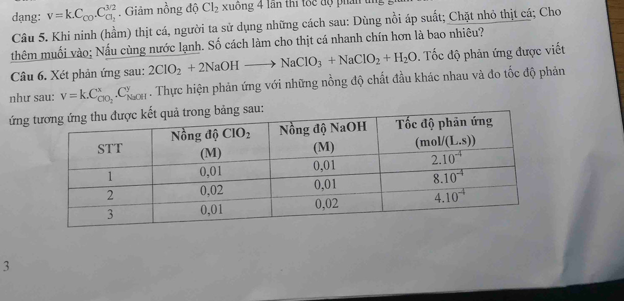 dạng: v=k.C_CO.C_Cl_2^3/2. Giảm nồng độ Cl_2 xuông 4 lần thi tóc độ phân
Câu 5. Khi ninh (hầm) thịt cá, người ta sử dụng những cách sau: Dùng nồi áp suất; Chặt nhỏ thịt cá; Cho
thêm muối vào; Nấu cùng nước lạnh. Số cách làm cho thịt cá nhanh chín hơn là bao nhiêu?
Câu 6. Xét phản ứng sau: 2ClO_2+2NaOHto NaClO_3+NaClO_2+H_2O. Tốc độ phản ứng được viết
như sau: V=K.C_ClO_2^x.C_(NaOH)^y. Thực hiện phản ứng với những nồng độ chất đầu khác nhau và đo tốc độ phản
ứng sau:
3