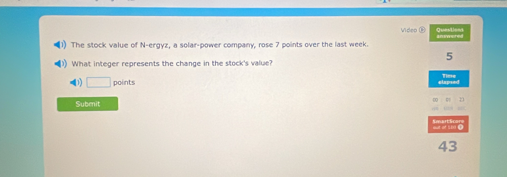 Video ⑥ Questions 
answered 
The stock value of N-ergyz, a solar-power company, rose 7 points over the last week. 
5 
What integer represents the change in the stock's value? 
□ points elapsed Time 
00 01 23 
Submit 
SmartScore 
out of 1D o 
43