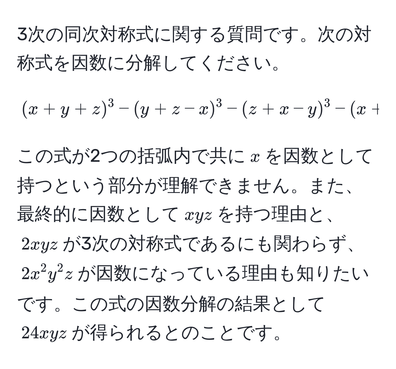 3次の同次対称式に関する質問です。次の対称式を因数に分解してください。 
$$(x+y+z)^3-(y+z-x)^3-(z+x-y)^3-(x+y-z)^3$$ 
この式が2つの括弧内で共に$x$を因数として持つという部分が理解できません。また、最終的に因数として$xyz$を持つ理由と、$2xyz$が3次の対称式であるにも関わらず、$2x^2y^2z$が因数になっている理由も知りたいです。この式の因数分解の結果として$24xyz$が得られるとのことです。