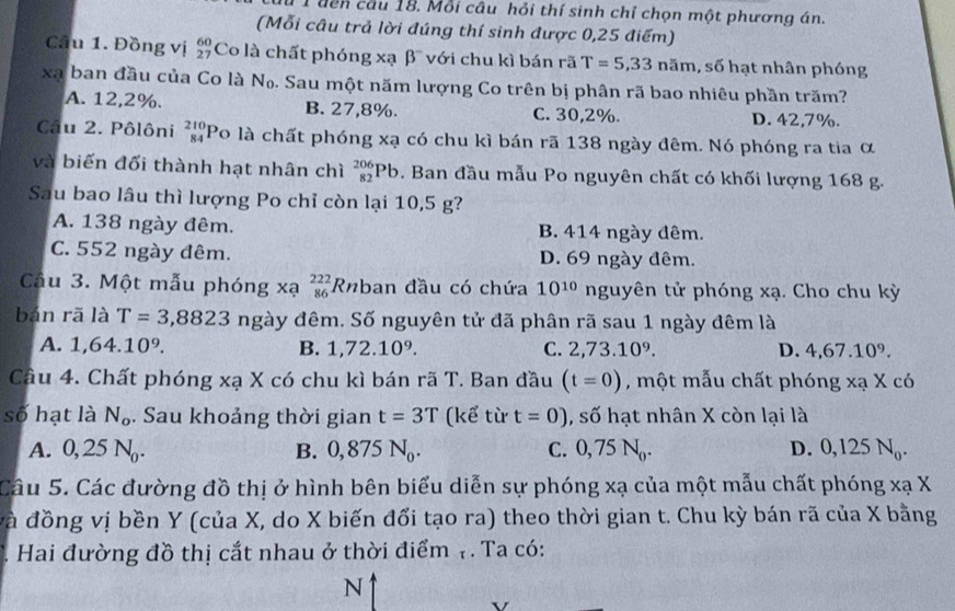 1 1 đến cầu 18. Mỗi câu hỏi thí sinh chỉ chọn một phương án.
(Mỗi câu trả lời đúng thí sinh được 0,25 điểm)
Câầu 1. Đồng vị Co là chất phóng xạ β với chu kì bán rã T=5,33 noverline an n, số hạt nhân phóng
xạ ban đầu của Co là I Nc b. Sau một năm lượng Co trên bị phân rã bao nhiêu phần trăm?
A. 12,2%. B. 27,8%. C. 30,2%. D. 42,7%.
Câu 2. Pôlôni beginarrayr 210 84endarray Po là chất phóng xạ có chu kì bán rã 138 ngày đêm. Nó phóng ra tia α
và biến đối thành hạt nhân chì _(82)^(206)Pb. Ban đầu mẫu Po nguyên chất có khối lượng 168 g.
Sau bao lâu thì lượng Po chỉ còn lại 10,5 g?
A. 138 ngày đêm. B. 414 ngày dêm.
C. 552 ngày đêm. D. 69 ngày đêm.
Câu 3. Một mẫu phóng xạ beginarrayr 222 86endarray Rnban đầu có chứa 10^(10) nguyên tử phóng xạ. Cho chu kỳ
bán rã là T=3,8823 ngày đêm. Số nguyên tử đã phân rã sau 1 ngày đêm là
A. 1,64.10^9. B. 1,72.10^9. C. 2,73.10^9. D. 4,67.10^9.
Cầu 4. Chất phóng xạ X có chu kì bán rã T. Ban đầu (t=0) , một mẫu chất phóng xạ X có
số hạt là N_o. Sau khoảng thời gian t=3T (kể từ t=0) , số hạt nhân X còn lại là
A. 0, 2 25N_0. B. 0,875N_0. C. 0,75N_0. D. 0,125N_0.
Câu 5. Các đường đồ thị ở hình bên biểu diễn sự phóng xạ của một mẫu chất phóng xạ X
và đồng vị bền Y (của X, do X biến đổi tạo ra) theo thời gian t. Chu kỳ bán rã của X bằng
. Hai đường đồ thị cắt nhau ở thời điểm 7 . Ta có:
N