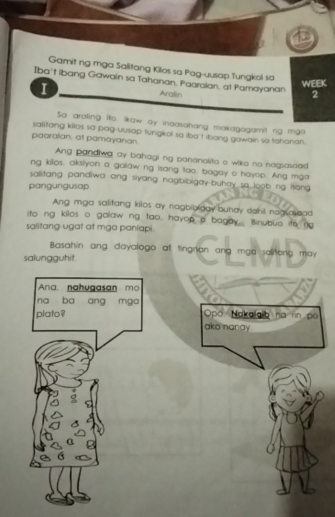 Gamit ng mga Salitang Kilos sa Pag-uusap Tungkol sa 
Iba't ibang Gawain sa Tahanan, Paaralan, at Pamayanan 2 
I 
WEEK 
Aralin 
Sa araling ito, ikaw ay inaasahang makagagamit ng mga 
salitang kilos sa pag-uusap tungkol sa iba't ibang gawain sa tahanan. 
paaralan, at pamayanan 
Ang pandiwa ay bahagi ng pananalita o wika na nagsasaad 
ng kilos, aksiyon a galaw ng isang tao, bagay o hayop. Ang mga 
salitang pandiwa ang siyang nagbibigay-buhay sa loob ng isang 
pangungusap 
Ang mga salitang kilos ay nagbibigay buhay dahil nagsasaad 
ito ng kilos o galaw ng tao, hayop o bagay Binubuo ito ng 
salitang-ugat at mga panlapi 
Basahin ang dayalogo at tingnan ang mga salitang may 
salungguhit 
Ana, nahugasan mo 
na ba ang mga 
plato? Opo Nakaigib no rn po 
ako nanay