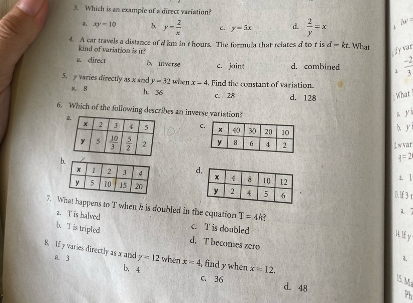 Which is an example of a direct variation?
a. xy=10 b. y= 2/x  C. y=5x d.  2/y =x
lw=
L
4. A car travels a distance of d km in t hours. The formula that relates d to t is d=kt.. What
kind of variation is it?
ilfyvar
a. direct b. inverse c. joint d. combined
3.  (-2)/3 
5. y varies directly as x and y=32 when x=4. Find the constant of variation.
a. 8 b. 36 c. 28
d. 128 1 What
6. Which of the following describes an inverse variation?
mu
C
b. y
2. w var
q=2
a. 1
l. lf 3 r
 
7. What happens to T when h is doubled in the equation T=4h 2
a. T is halved
a. ↑
b. T is tripled
c. T is doubled
14. If y
d. T becomes zero
8. If y varies directly as x and y=12 when x=4 , find y when x=12.
a. 3 a.
b. 4 d. 48
c. 36 15. M
Ph