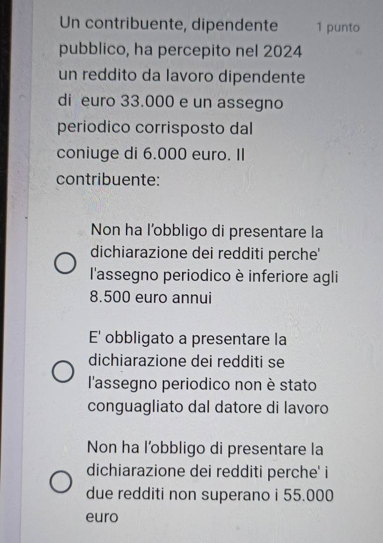 Un contribuente, dipendente 1 punto
pubblico, ha percepito nel 2024
un reddito da lavoro dipendente
di euro 33.000 e un assegno
periodico corrisposto dal
coniuge di 6.000 euro. II
contribuente:
Non ha l’obbligo di presentare la
dichiarazione dei redditi perche'
l'assegno periodico è inferiore agli
8.500 euro annui
E' obbligato a presentare la
dichiarazione dei redditi se
l'assegno periodico non è stato
conguagliato dal datore di lavoro
Non ha l’obbligo di presentare la
dichiarazione dei redditi perche' i
due redditi non superano i 55.000
euro