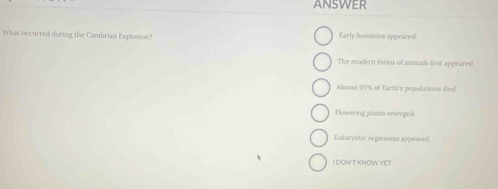 ANSWER
What occurred during the Cambrian Explosion? Early hominins appeared
The modern forms of animals first appeared.
Almost 95% of Earth's populations died
Flowering plants emerged.
Eukaryotic organisms appeared.
I DON T KNOW YET