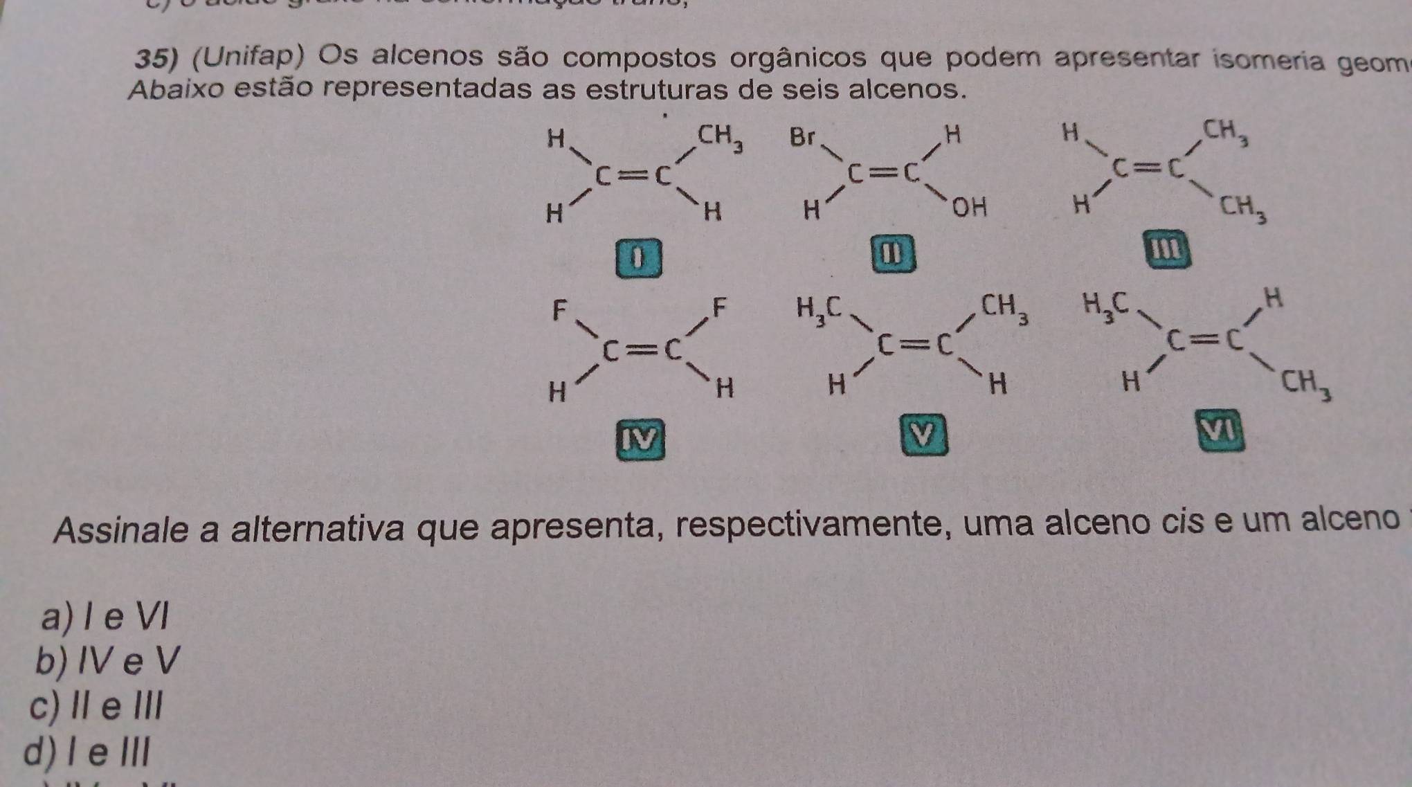 (Unifap) Os alcenos são compostos orgânicos que podem apresentar isomeria geom
Abaixo estão representadas as estruturas de seis alcenos.
beginarrayr H Hendarray _1=beginarrayr CH_3 Hendarray beginarrayr Br Hendarray , C=C_OH beginarrayr H Hendarray )_C=CH_3^CH_CH_3
1
F
frac  
H c=c'_H beginarrayr H_3C Hendarray )C=C_H'
beginarrayr H_3C Hendarray _H=C_CH_3
IV
4 
Assinale a alternativa que apresenta, respectivamente, uma alceno cis e um alceno
a) Ie VI
b) IV e V
c)ⅡeⅢ
d)I eⅢ