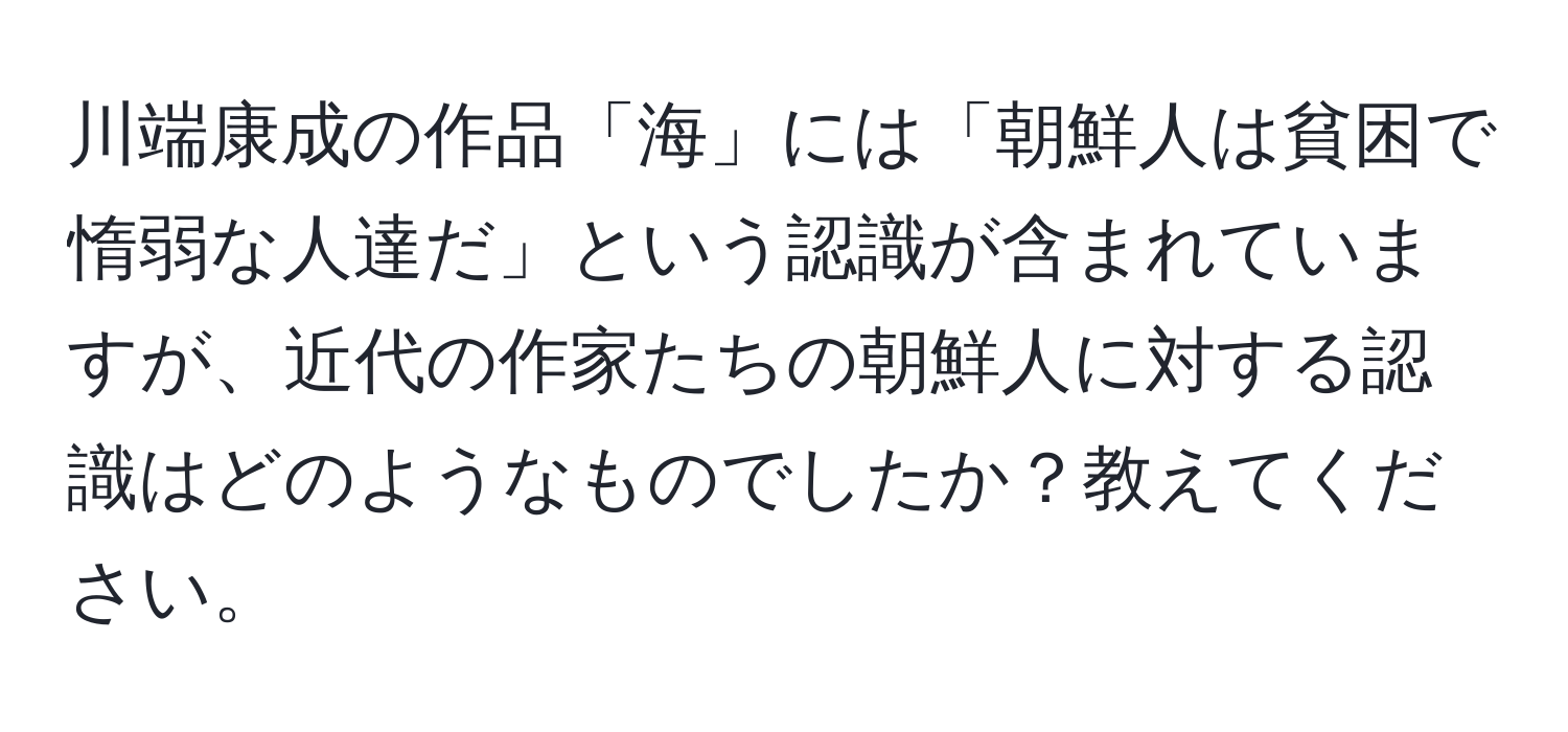 川端康成の作品「海」には「朝鮮人は貧困で惰弱な人達だ」という認識が含まれていますが、近代の作家たちの朝鮮人に対する認識はどのようなものでしたか？教えてください。