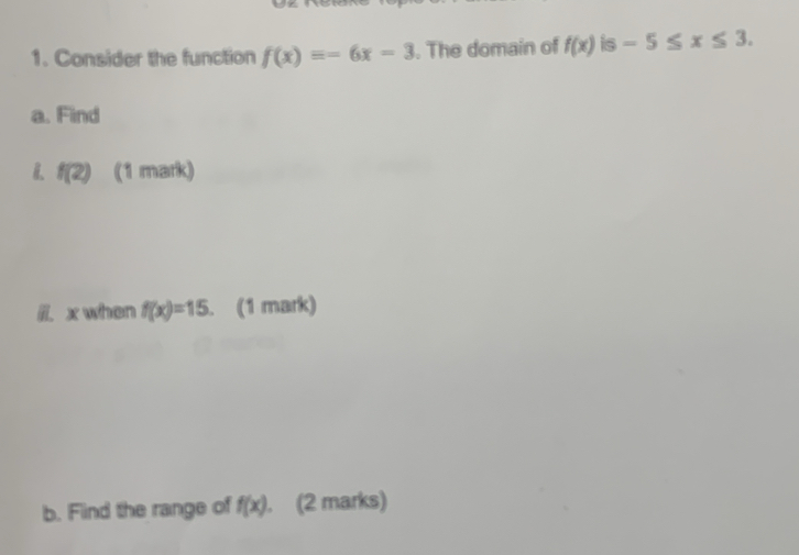 Consider the function f(x)=-6x-3. The domain of f(x) is -5≤ x≤ 3. 
a. Find 
B. f(2) (1 mark) 
li. x when f(x)=15. (1 mark) 
b. Find the range of f(x). (2 marks)