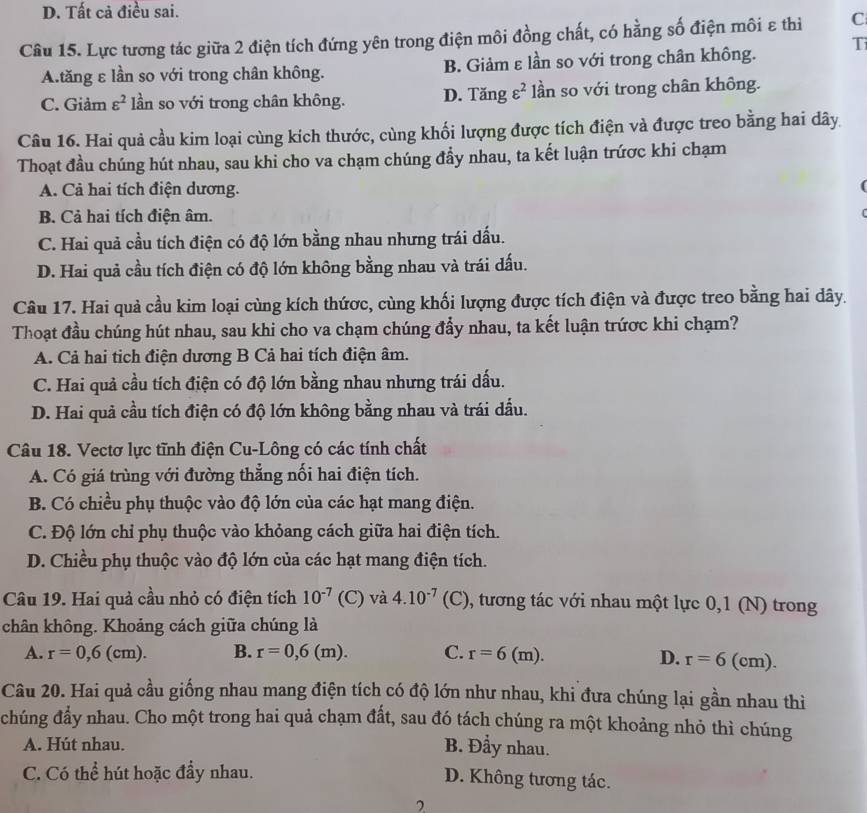 D. Tất cả điều sai.
Câu 15. Lực tương tác giữa 2 điện tích đứng yên trong điện môi đồng chất, có hằng số điện môi ε thì C
Ti
A.tăng ε lần so với trong chân không. B. Giảm ε lần so với trong chân không.
C. Giảm varepsilon^2 lần so với trong chân không. D. Tăng varepsilon^2 lần so với trong chân không.
Câu 16. Hai quả cầu kim loại cùng kích thước, cùng khối lượng được tích điện và được treo bằng hai dây
Thoạt đầu chúng hút nhau, sau khi cho va chạm chúng đẩy nhau, ta kết luận trứợc khi chạm
A. Cả hai tích điện dương.
B. Cả hai tích điện âm.
C. Hai quả cầu tích điện có độ lớn bằng nhau nhưng trái dấu.
D. Hai quả cầu tích điện có độ lớn không bằng nhau và trái dấu.
Câu 17. Hai quả cầu kim loại cùng kích thứợc, cùng khối lượng được tích điện và được treo bằng hai dây.
Thoạt đầu chúng hút nhau, sau khi cho va chạm chúng đẩy nhau, ta kết luận trứợc khi chạm?
A. Cả hai tịch điện dương B Cả hai tích điện âm.
C. Hai quả cầu tích điện có độ lớn bằng nhau nhưng trái dấu.
D. Hai quả cầu tích điện có độ lớn không bằng nhau và trái dầu.
Câu 18. Vectơ lực tĩnh điện Cu-Lông có các tính chất
A. Có giá trùng với đường thẳng nối hai điện tích.
B. Có chiều phụ thuộc vào độ lớn của các hạt mang điện.
C. Độ lớn chỉ phụ thuộc vào khỏang cách giữa hai điện tích.
D. Chiều phụ thuộc vào độ lớn của các hạt mang điện tích.
Câu 19. Hai quả cầu nhỏ có điện tích 10^(-7) (C) và 4.10^(-7) ( C) 0 , tương tác với nhau một lực 0,1 (N) trong
chân không. Khoảng cách giữa chúng là
A. r=0,6(cm). B. r=0,6(m). C. r=6(m). D. r=6 ( C m)
Câu 20. Hai quả cầu giống nhau mang điện tích có độ lớn như nhau, khi đưa chúng lại gần nhau thì
chúng đẩy nhau. Cho một trong hai quả chạm đất, sau đó tách chúng ra một khoảng nhỏ thì chúng
A. Hút nhau. B. Đầy nhau.
C. Có thể hút hoặc đầy nhau. D. Không tương tác.
2