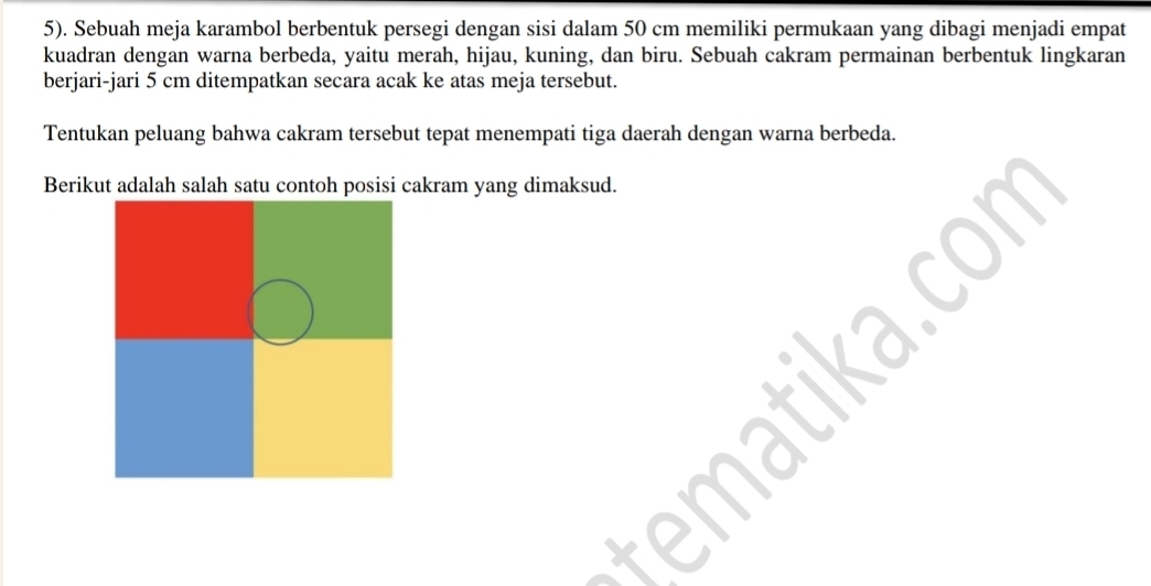 5). Sebuah meja karambol berbentuk persegi dengan sisi dalam 50 cm memiliki permukaan yang dibagi menjadi empat 
kuadran dengan warna berbeda, yaitu merah, hijau, kuning, dan biru. Sebuah cakram permainan berbentuk lingkaran 
berjari-jari 5 cm ditempatkan secara acak ke atas meja tersebut. 
Tentukan peluang bahwa cakram tersebut tepat menempati tiga daerah dengan warna berbeda. 
Berikut adalah salah satu contoh posisi cakram yang dimaksud. 
ka.con