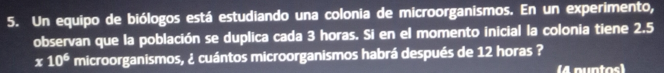 Un equipo de biólogos está estudiando una colonia de microorganismos. En un experimento, 
observan que la población se duplica cada 3 horas. Si en el momento inicial la colonia tiene 2.5
x10^6 microorganismos, ¿ cuántos microorganismos habrá después de 12 horas ? 
(4 nuntos)