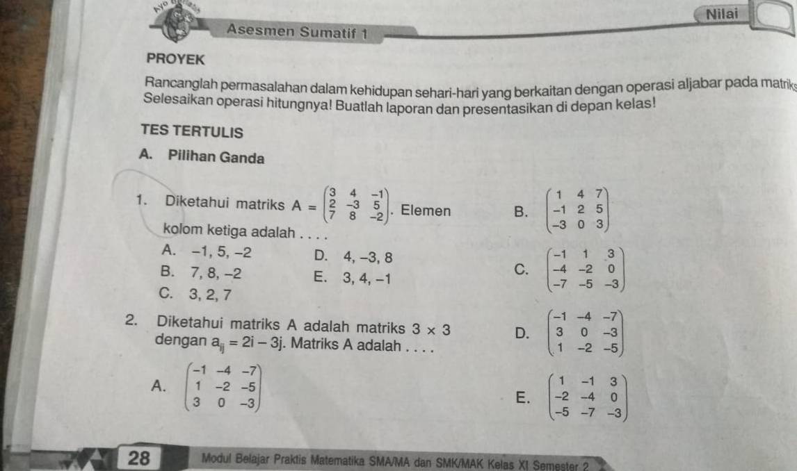 Nilai
Asesmen Sumatif 1
PROYEK
Rancanglah permasalahan dalam kehidupan sehari-hari yang berkaitan dengan operasi aljabar pada matrik
Selesaikan operasi hitungnya! Buatlah laporan dan presentasikan di depan kelas!
TES TERTULIS
A. Pilihan Ganda
1. Diketahui matriks A=beginpmatrix 3&4&-1 2&-3&5 7&8&-2endpmatrix. . Elemen B. beginpmatrix 1&4&7 -1&2&5 -3&0&3endpmatrix
kolom ketiga adalah . . . .
A. -1, 5, -2 D. 4, -3, 8
B. 7, 8, -2 E. 3, 4, -1
C. beginpmatrix -1&1&3 -4&-2&0 -7&-5&-3endpmatrix
C. 3, 2, 7
2. Diketahui matriks A adalah matriks 3* 3 D. beginpmatrix -1&-4&-7 3&0&-3 1&-2&-5endpmatrix
dengan a_ij=2i-3j. Matriks A adalah . . . .
A. beginpmatrix -1&-4&-7 1&-2&-5 3&0&-3endpmatrix E. beginpmatrix 1&-1&3 -2&-4&0 -5&-7&-3endpmatrix
28 Modul Belajar Praktis Matematika SMA/MA dan SMK/MAK Kelas XI Semester 2