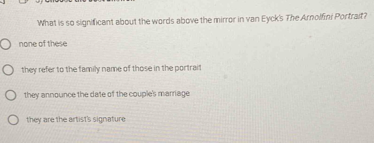 What is so significant about the words above the mirror in van Eyck's The Arnolfini Portrait?
none of these
they refer to the family name of those in the portrait
they announce the date of the couple's marriage
they are the artist's signature