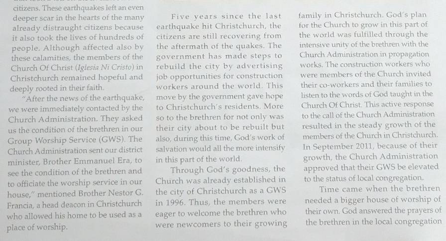 citizens. These earthquakes left an even 
deeper scar in the hearts of the many Five years since the last family in Christchurch. God's plan 
already distraught citizens because earthquake hit Christchurch, the for the Church to grow in this part of 
it also took the lives of hundreds of citizens are still recovering from the world was fulfilled through the 
people. Although affected also by the aftermath of the quakes. The intensive unity of the brethren with the 
these calamities, the members of the government has made steps to Church Administration in propagation 
Church Of Christ (Iglesia Ni Cristo) in rebuild the city by advertising works. The construction workers who 
Christchurch remained hopeful and job opportunities for construction were members of the Church invited 
deeply rooted in their faith. workers around the world. This their co-workers and their families to 
“After the news of the earthquake, move by the government gave hope listen to the words of God taught in the 
we were immediately contacted by the to Christchurch's residents. More Church Of Christ. This active response 
Church Administration. They asked so to the brethren for not only was to the call of the Church Administration 
us the condition of the brethren in our their city about to be rebuilt but resulted in the steady growth of the 
Group Worship Service (GWS). The also, during this time, God’s work of members of the Church in Christchurch. 
Church Administration sent our district salvation would all the more intensify In September 2011, because of their 
minister, Brother Emmanuel Era, to in this part of the world. growth, the Church Administration 
see the condition of the brethren and Through God’s goodness, the approved that their GWS be elevated 
to officiate the worship service in our Church was already established in to the status of local congregation. 
house,” mentioned Brother Nestor G. the city of Christchurch as a GWS Time came when the brethren 
Francia, a head deacon in Christchurch in 1996. Thus, the members were needed a bigger house of worship of 
who allowed his home to be used as a eager to welcome the brethren who their own. God answered the prayers of 
place of worship. were newcomers to their growing the brethren in the local congregation