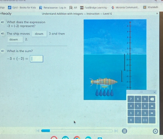 digy Epic! - Books for Kids Renaissance- Log In AR FastBridge Learning - Moravia Communit... X tra Math 
i-Ready Understand Addition with Integers — Instruction — Level G × 
What does the expression
-3+(-2) represent? 
《 The ship moves down 3 and then 
down 2. 
_ 
_ 
《 What is the sum?
-3+(-2)=□
× 
x
4 5 6
1 2 3
0 . (-)