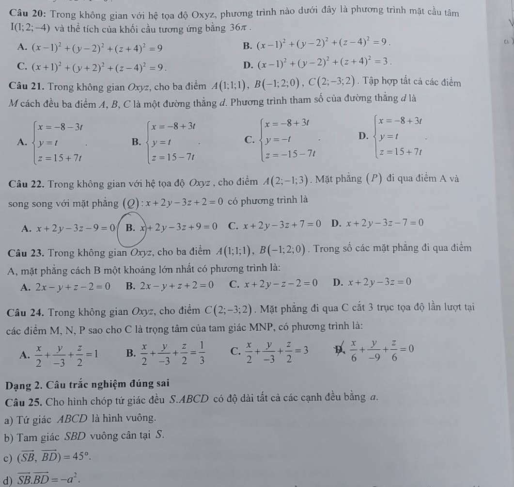 Trong không gian với hệ tọa độ Oxyz, phương trình nào dưới đây là phương trình mặt cầu tâm
I(1;2;-4) và thể tích của khối cầu tương ứng bằng 36π .
A. (x-1)^2+(y-2)^2+(z+4)^2=9 B. (x-1)^2+(y-2)^2+(z-4)^2=9.
a )
C. (x+1)^2+(y+2)^2+(z-4)^2=9.
D. (x-1)^2+(y-2)^2+(z+4)^2=3.
Câu 21. Trong không gian Oxyz, cho ba điểm A(1;1;1),B(-1;2;0),C(2;-3;2). Tập hợp tất cả các điểm
M cách đều ba điểm A, B, C là một đường thẳng d. Phương trình tham số của đường thẳng đ là
A. beginarrayl x=-8-3t y=t z=15+7tendarray. . B. beginarrayl x=-8+3t y=t z=15-7tendarray. . C. beginarrayl x=-8+3t y=-t z=-15-7tendarray. . D. beginarrayl x=-8+3t y=t z=15+7tendarray. .
Câu 22. Trong không gian với hệ tọa độ Oxyz , cho điểm A(2;-1;3) Mặt phẳng (P) đi qua điểm A và
song song với mặt phẳng (Q): x+2y-3z+2=0 có phương trình là
A. x+2y-3z-9=0 B. x+2y-3z+9=0 C. x+2y-3z+7=0 D. x+2y-3z-7=0
Câu 23. Trong không gian Oxyz, cho ba điểm A(1;1;1),B(-1;2;0). Trong số các mặt phẳng đi qua điểm
A, mặt phăng cách B một khoảng lớn nhất có phương trình là:
A. 2x-y+z-2=0 B. 2x-y+z+2=0 C. x+2y-z-2=0 D. x+2y-3z=0
Câu 24. Trong không gian Oxyz, cho điểm C(2;-3;2). Mặt phẳng đi qua C cắt 3 trục tọa độ lần lượt tại
các điểm M, N, P sao cho C là trọng tâm của tam giác MNP, có phương trình là:
A.  x/2 + y/-3 + z/2 =1 B.  x/2 + y/-3 + z/2 = 1/3  C.  x/2 + y/-3 + z/2 =3  x/6 + y/-9 + z/6 =0
Dạng 2. Câu trắc nghiệm đúng sai
Câu 25. Cho hình chóp tứ giác đều S.ABCD có độ dài tất cả các cạnh đều bằng a.
a) Tứ giác ABCD là hình vuông.
b) Tam giác SBD vuông cân tại S.
c) (vector SB,vector BD)=45°.
d) vector SB.vector BD=-a^2.