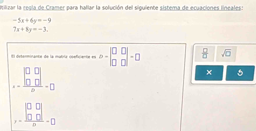 Utilizar la regla de Cramer para hallar la solución del siguiente sistema de ecuaciones lineales:
-5x+6y=-9
7x+8y=-3. 
El determinante de la matriz coeficiente es D=beginvmatrix □ &□  □ &□ endvmatrix =□
 □ /□   sqrt(□ )
x=frac beginvmatrix □ &□  □ &□ endvmatrix D=□
×
y=frac beginvmatrix □ &□  □ &□ endvmatrix D=□