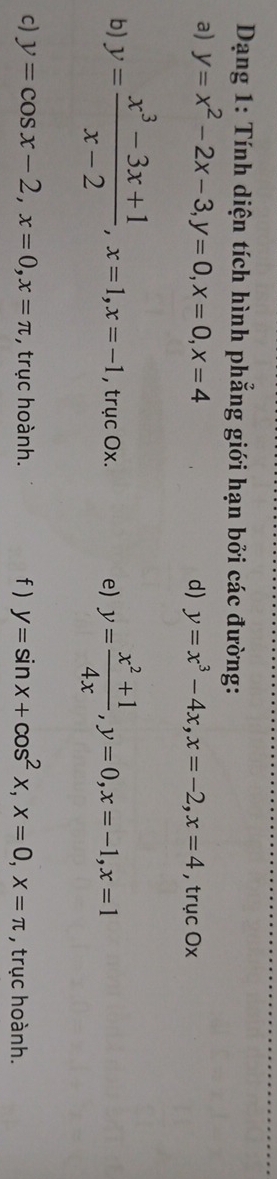 Dạng 1: Tính diện tích hình phẳng giới hạn bởi các đường: 
a) y=x^2-2x-3, y=0, x=0, x=4
d) y=x^3-4x, x=-2, x=4 , trục Ox
b) y= (x^3-3x+1)/x-2 , x=1, x=-1 , trục Ox. e) y= (x^2+1)/4x , y=0, x=-1, x=1
c) y=cos x-2, x=0, x=π , trục hoành. f) y=sin x+cos^2x, x=0, x=π , trục hoành.