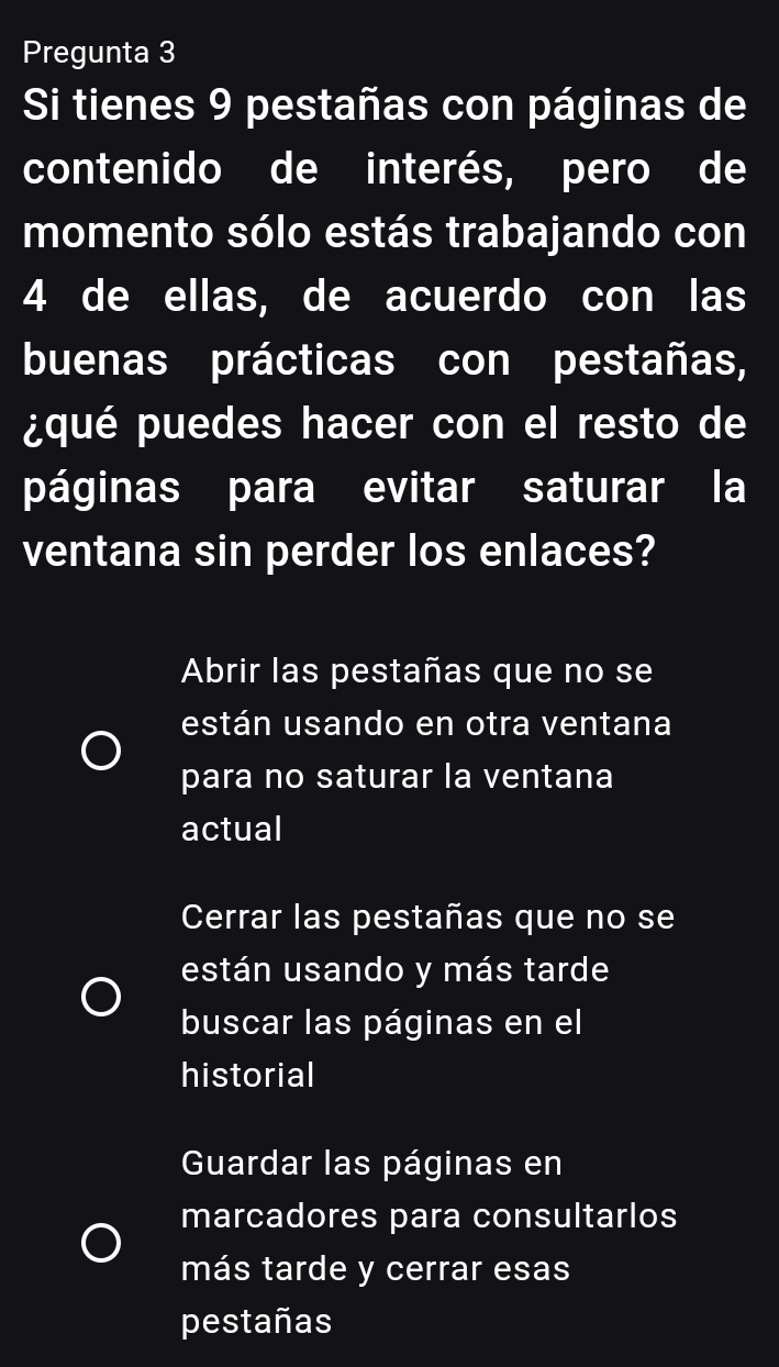 Pregunta 3
Si tienes 9 pestañas con páginas de
contenido de interés, pero de
momento sólo estás trabajando con
4 de ellas, de acuerdo con las
buenas prácticas con pestañas,
¿qué puedes hacer con el resto de
páginas para evitar saturar la
ventana sin perder los enlaces?
Abrir las pestañas que no se
están usando en otra ventana
para no saturar la ventana
actual
Cerrar las pestañas que no se
están usando y más tarde
buscar las páginas en el
historial
Guardar las páginas en
marcadores para consultarlos
más tarde y cerrar esas
pestañas