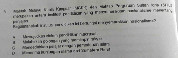 Maktab Melayu Kuala Kangsar (MCKK) dan Maktab Perguruan Sultan Idris (SITC)
merupakan antara institusi pendidikan yang menyemarakkan nasionalisme menentang
penjajah.
Bagaimanakah institusi pendidikan ini berfungsi menyemarakkan nasionalisme?
A Mewujudkan sistem pendidikan madrasah
B Melahirkan golongan yang memimpin rakyat
C Mendedahkan pelajar dengan pemodenan Islam
D Menerima kunjungan ulama dari Sumatera Barat