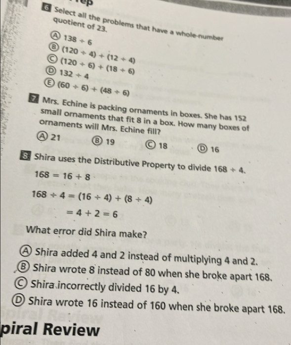 rep
6 Select all the problems that have a whole-number
quotient of 23.
a 138/ 6
⑧ (120/ 4)+(12/ 4)
a (120/ 6)+(18/ 6)
o 132/ 4
e (60/ 6)+(48/ 6)
Mrs. Echine is packing ornaments in boxes. She has 152
small ornaments that fit 8 in a box. How many boxes of
ornaments will Mrs. Echine fill?
A21 ⑧ 19 © 18 D 16
Shira uses the Distributive Property to divide 168/ 4.
168=16+8
168/ 4=(16/ 4)+(8/ 4)
=4+2=6
What error did Shira make?
A Shira added 4 and 2 instead of multiplying 4 and 2.
B Shira wrote 8 instead of 80 when she broke apart 168.
Shira incorrectly divided 16 by 4.
D Shira wrote 16 instead of 160 when she broke apart 168.
piral Review