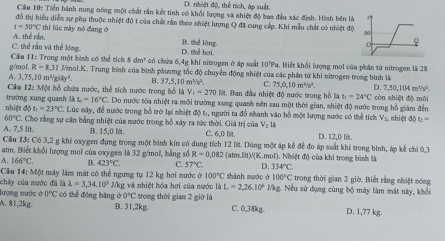 D. nhiệt độ, thể tích, áp suất.
Câu 10: Tiến hành nung nóng một chất rắn kết tinh có khối lượng và nhiệt độ ban đầu xác định. Hình bên là
đồ thị biểu diễn sự phụ thuộc nhiệt độ t của chất rắn theo nhiệt lượng Q đã cung cấp. Khi mẫu chất có nhiệt độ
t=50°C thì lúc này nó đang ở
A. thể rắn.
B. thể lỏng.
C. thể rắn và thể lỏng. D. thể hơi.
Câu 11: Trong một bình có thể tích 8dm^3 có chứa 6,4g khí nitrogen ở áp suất 10^5Pa 1. Biết khối lượng mol của phân tử nitrogen là 28
g/mol. R=8,31 J/mol.K. Trung bình của bình phương tốc độ chuyển động nhiệt của các phân tử khí nitrogen trong bình là
A. 3,75,10m^2/ giâ y^2
B. 37,5,10m^2/s^2.
C. 75,0,10m^2/s^2.
D. 7,50,104m^2/s^2.
Câu 12: Một hồ chứa nước, thể tích nước trong hồ là V_1=270 lít. Ban đầu nhiệt độ nước trong hồ là t_1=24°C còn nhiệt độ môi
trường xung quanh là t_o=16°C. Do nước tỏa nhiệt ra môi trường xung quanh nên sau một thời gian, nhiệt độ nước trong hồ giảm đến
nhiệt độ t_1=23°C. Lúc này, để nước trong hồ trở lại nhiệt độ t₁, người ta đồ nhanh vào hồ một lượng nước có thể tích V_2 , nhiệt độ t_2=
60°C C. Cho rằng sự cân bằng nhiệt của nước trong hồ xảy ra tức thời. Giá trị của V_2la
A. 7,5 lít. B. 15,0 lít. C. 6,0 lít. D. 12,0 lít.
Câu 13: Có 3,2 g khí oxygen đựng trong một bình kín có dung tích 12 lít. Dùng một áp kế để đo áp suất khí trong bình, áp kế chi 0,3
atm. Biết khối lượng mol của oxygen là 32 g/mol, hằng số R=0,082 (atm.lít)/(K.mol). Nhiệt độ của khí trong bình là
A. 166°C.
B. 423°C. C. 57°C. D. 334°C.
Câu 14: Một máy làm mát có thể ngưng tụ 12 kg hơi nước ở 100°C thành nước ở 100°C trong thời gian 2 giờ. Biết rằng nhiệt nóng
chảy của nước đá là lambda =3,34.10^5 J/kg và nhiệt hóa hơi của nước là L=2,26.10^6 J/kg. Nếu sử dụng cùng bộ máy làm mát này, khối
lượng nước ở 0°C có thể đóng băng ở 0°C trong thời gian 2 giờ là
A. 81,2kg. B. 31,2kg. C. 0,38kg. D. 1,77 kg.