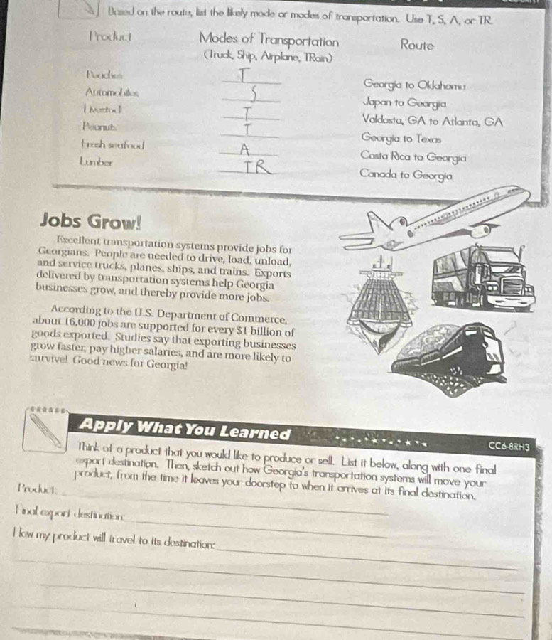 Bused on the route, list the likely mode or modes of transportation. Use T, S, A, or TR. 
Product Modes of Transportation Route 
(Truck, Ship, Airplane, TRain) 
Neuches _Georgia to Oklahoma 
Automobiles _Japan to Georgia 
Uivestou _Valdasta, GA to Atlanta, GA 
Peonuts _Georgia to Texas 
Fresh seafood _Costa Rica to Georgia 
Lumber _Canada to Georgia 
Jobs Grow! 
Excellent transportation systems provide jobs for 
Georgians. People are needed to drive, load, unload, 
and service trucks, planes, ships, and trains. Exports 
delivered by transportation systems help Georgia 
businesses grow, and thereby provide more jobs. 
According to the U.S. Department of Commerce, 
about 16,000 jobs are supported for every $1 billion of 
goods exported. Studies say that exporting businesses 
grow faster, pay higher salaries, and are more likely to 
survive! Good news for Georgia! 
Apply What You Learned CC6-8RH3 
Think of a product that you would like to produce or sell. List it below, along with one final 
export destination. Then, sketch out how Georgia's transportation systems will move your 
_ 
product, from the time it leaves your doorstep to when it arrives at its final destination. 
Product; 
_ 
Final export destination: 
_ 
I low my product will travel to its destination: 
_ 
_ 
_ 
_