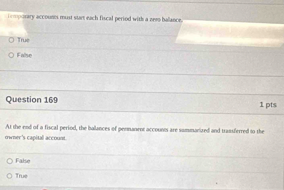 Temporary accounts must start each fiscal period with a zero balance.
True
False
Question 169
1 pts
At the end of a fiscal period, the balances of permanent accounts are summarized and transferred to the
owner's capital account.
False
True
