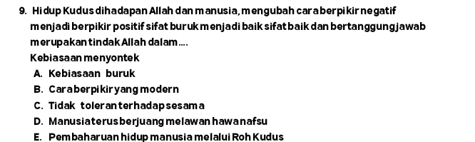 Hi dup Kudus dihadapan Allahdan manusia,mengubah cara berpikir negatif
menjadi berpikir positif sifat burukmenjadi baik sifat baik dan bertanggung jawab
merupakantindakAllah dalam....
Kebiasaan menyontek
A. Kebiasaan buruk
B. Caraberpikiryang modern
C. Tidak toleranterhadapsesama
D. Manusia terus berjuang melawan hawa n afsu
E. Pembaharuan hidup manusia melalui Roh Kudus