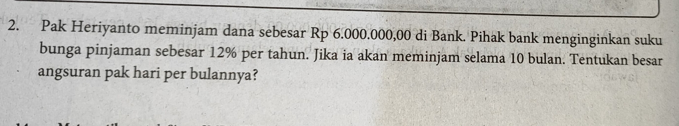 Pak Heriyanto meminjam dana sebesar Rp 6.000.000,00 di Bank. Pihak bank menginginkan suku 
bunga pinjaman sebesar 12% per tahun. Jika ia akan meminjam selama 10 bulan. Tentukan besar 
angsuran pak hari per bulannya?