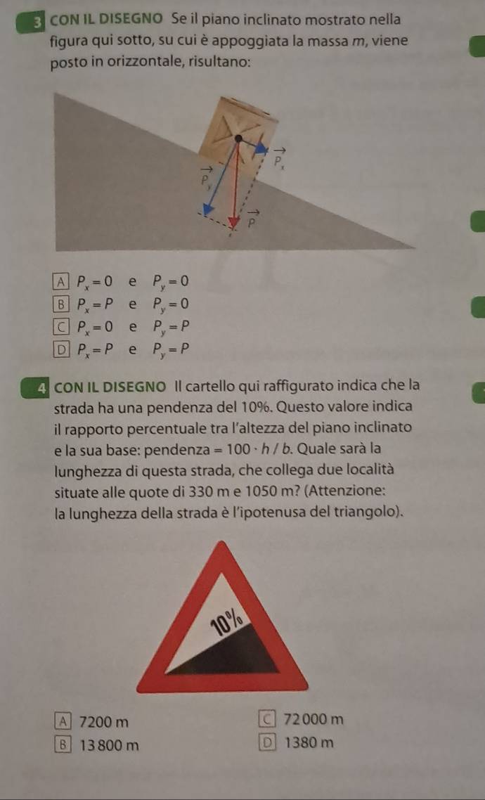 CON IL DISEGNO Se il piano inclinato mostrato nella
figura qui sotto, su cui è appoggiata la massa m, viene
posto in orizzontale, risultano:
P_x=0 P_y=0
B P_x=P e P_y=0
C P_x=0 e P_y=P
D P_x=P e P_y=P
4 CON IL DISEGNO Il cartello qui raffigurato indica che la
strada ha una pendenza del 10%. Questo valore indica
il rapporto percentuale tra l’altezza del piano inclinato
e la sua base: pendenza =100· h/b. Quale sarà la
lunghezza di questa strada, che collega due località
situate alle quote di 330 m e 1050 m? (Attenzione:
la lunghezza della strada è l'ipotenusa del triangolo).
A 7200 m C 72000 m
B 13 800 m D 1380 m