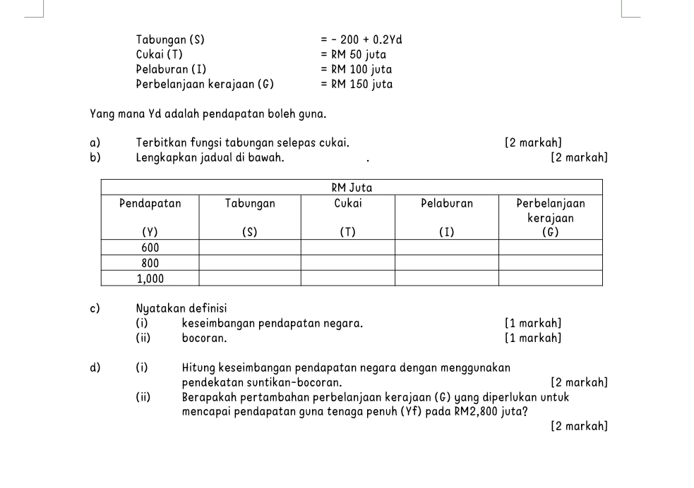 Tabungan (S) =-200+0.2Yd
Cukai (T) =RM50juta
Pelaburan (I) =RM100juta
Perbelanjaan kerajaan (G) =RM150juta
Yang mana Yd adalah pendapatan boleh guna. 
a) Terbitkan fungsi tabungan selepas cukai. [2 markah] 
b) Lengkapkan jadual di bawah. [2 markah] 
c) Nyatakan definisi 
(i) keseimbangan pendapatan negara. [1 markah] 
(ii) bocoran. [1 markah] 
d) (i) Hitung keseimbangan pendapatan negara dengan menggunakan 
pendekatan suntikan-bocoran. [2 markah] 
(ii) * Berapakah pertambahan perbelanjaan kerajaan (G) yang diperlukan untuk 
mencapai pendapatan guna tenaga penuh (Yf) pada RM2,800 juta? 
[2 markah]