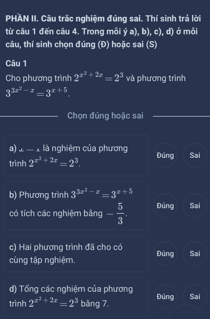 PHÄN II. Câu trắc nghiệm đúng sai. Thí sinh trả lời 
từ câu 1 đến câu 4. Trong mỗi ý a), b), c), d) ở mỗi 
câu, thí sinh chọn đúng (Đ) hoặc sai (S) 
Câu 1 
Cho phương trình 2^(x^2)+2x=2^3 và phương trình
3^(3x^2)-x=3^(x+5). 
Chọn đúng hoặc sai 
a) l-1 là nghiệm của phương 
trình 2^(x^2)+2x=2^3. 
Đúng Sai 
b) Phương trình 3^(3x^2)-x=3^(x+5)
có tích các nghiệm bằng - 5/3 . 
Đúng Sai 
c) Hai phương trình đã cho có 
Đúng Sai 
cùng tập nghiệm. 
d) Tổng các nghiệm của phương 
Đúng Sai 
trình 2^(x^2)+2x=2^3 bằng 7.