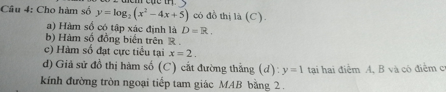 em cực trị. 
Câu 4: Cho hàm số y=log _2(x^2-4x+5) có đồ thị là (C). 
a) Hàm số có tập xác định là D=R. 
b) Hàm số đồng biến trên R. 
c) Hàm số đạt cực tiểu tại x=2. 
d) Giả sử đồ thị hàm số (C) cắt đường thắng (d): y=1 tại hai điểm A, B và có điểm cí 
kính đường tròn ngoại tiếp tam giác MAB bằng 2.