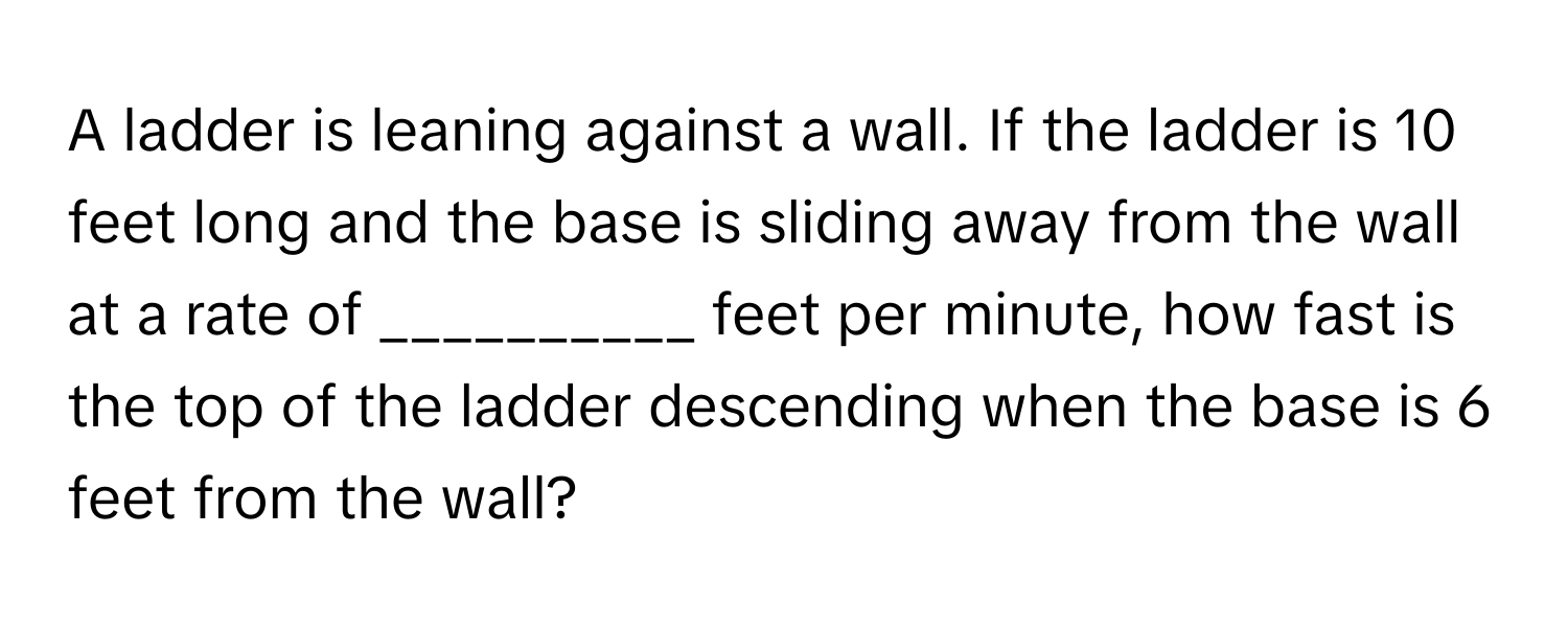 A ladder is leaning against a wall. If the ladder is 10 feet long and the base is sliding away from the wall at a rate of  __________ feet per minute, how fast is the top of the ladder descending when the base is 6 feet from the wall?