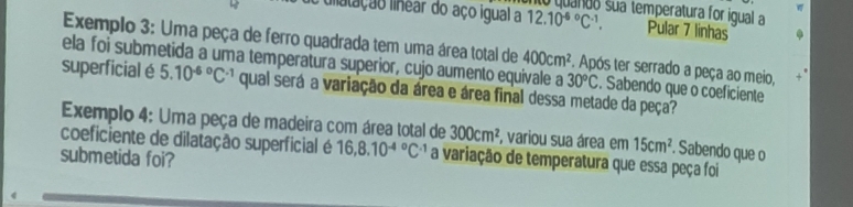 liiatação linear do aço igual a 12.10^((-6)°C^-1), sua temperatura for igual a 
Pular 7 linhas 
Exemplo 3: Uma peça de ferro quadrada tem uma área total de 400cm^2. Após ter serrado a peça ao meio, 
ela foi submetida a uma temperatura superior, cujo aumento equivale a 30°C. Sabendo que o coeficiente 
superficial é 5.10^((-6)°C^-1) qual será a variação da área e área final dessa metade da peça? 
Exemplo 4: Uma peça de madeira com área total de 300cm^2 , variou sua área em 15cm^2. Sabendo que o 
coeficiente de dilatação superficial é 16, 8.10^((-4)°C^-1) a variação de temperatura que essa peça foi 
submetida foi?