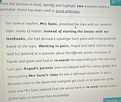 of 
From the sections in bold, identify and highlight two examples where a 
grammar choice has been used to avoid ambiguity. 
Our science teacher, Mrs Sami, presented the class with our research 
topic: states of matter. Instead of starting the lesson with our 
textbooks, she had devised a scavenger hunt game with trivia questions 
based on the topic. Working in pairs, Angad and Sahib took an early 
lead but faltered at a question about the different atomic structures of 
liquids and gases and had to re-search the area looking for the next clue. 
Last year Angad's parents were not pleased with his science grades but 
since joining Mrs Sami's class he was a reformed character. It was a 
fantastic start to the lesson but everyone got stuck on at least one of the 
clues and Mrs Sami realised that she would have to re-cover certain parts 
of the topic to improve their knowledge.