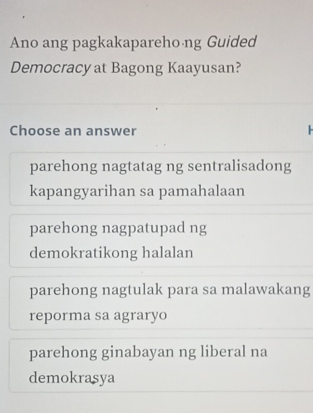 Ano ang pagkakaparehoáng Guided
Democracy at Bagong Kaayusan?
Choose an answer
parehong nagtatag ng sentralisadong
kapangyarihan sa pamahalaan
parehong nagpatupad ng
demokratikong halalan
parehong nagtulak para sa malawakang
reporma sa agraryo
parehong ginabayan ng liberal na
demokrasya